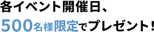 各イベント開催日、500名様限定でプレゼント！